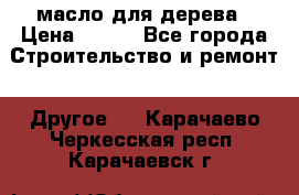 масло для дерева › Цена ­ 200 - Все города Строительство и ремонт » Другое   . Карачаево-Черкесская респ.,Карачаевск г.